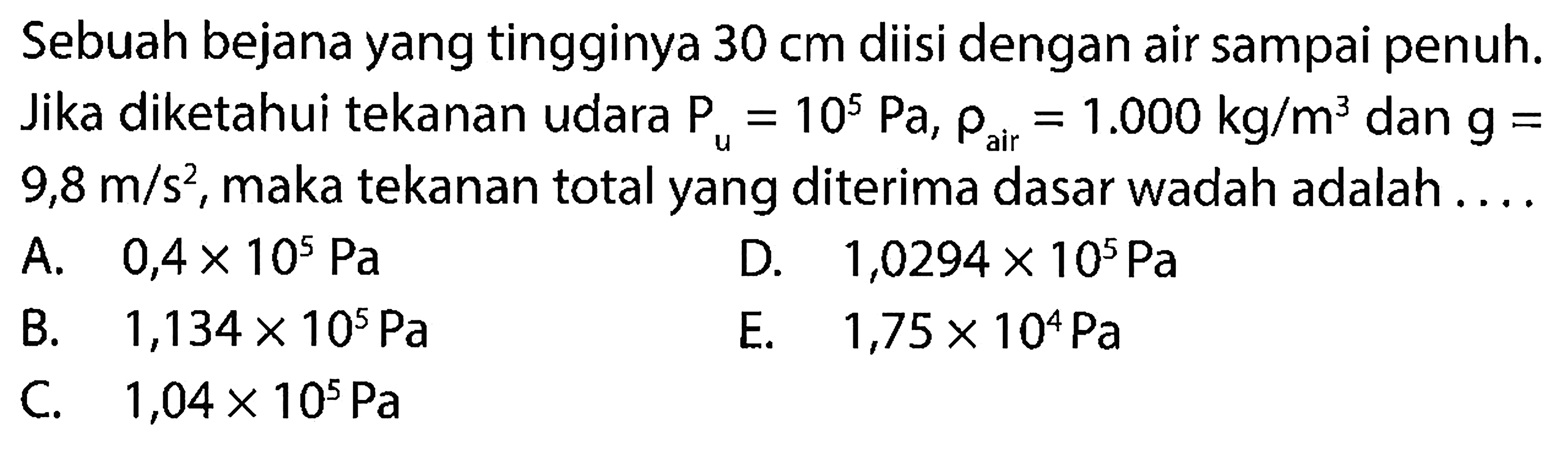 Sebuah bejana yang tingginya 30 cm diisi dengan air sampai penuh. Jika diketahui tekanan udara Pu = 10^5 Pa, rho air = 1.000 kg/m^3 dan g = 9,8 m/s^2, maka tekanan total yang diterima dasar wadah adalah