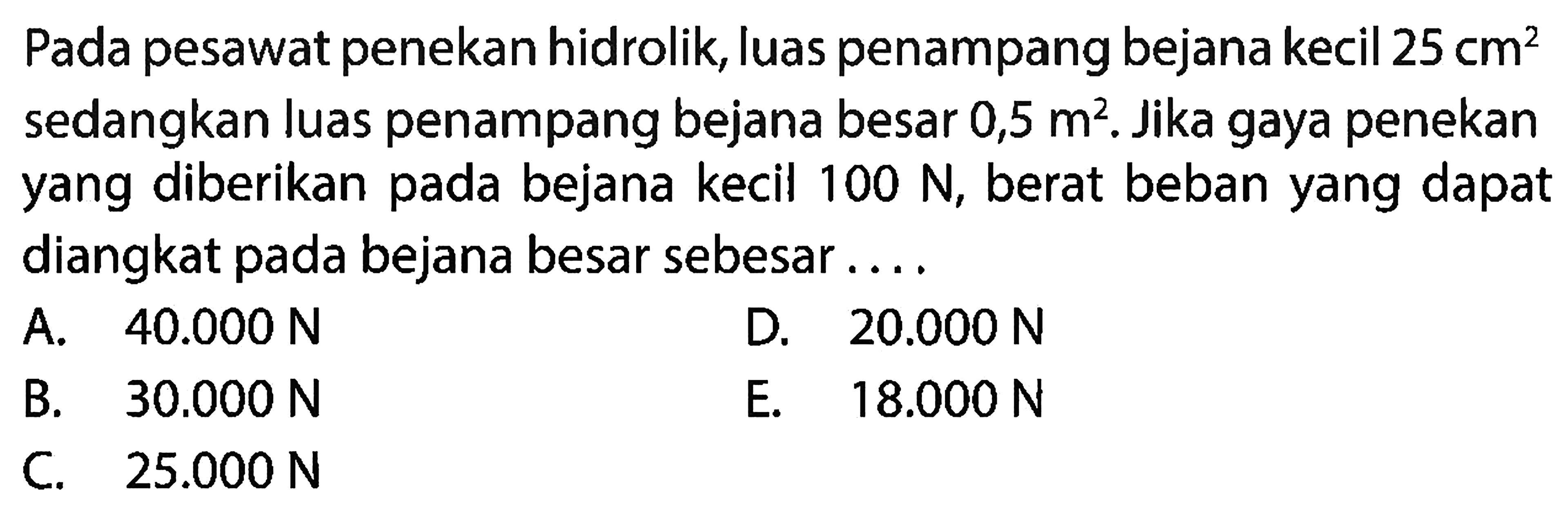 Pada pesawat penekan hidrolik, luas penampang bejana kecil 25 cm^2 sedangkan luas penampang bejana besar 0,5 m^2. Jika gaya penekan yang diberikan pada bejana kecil  100 N, berat beban yang dapat diangkat pada bejana besar sebesar....