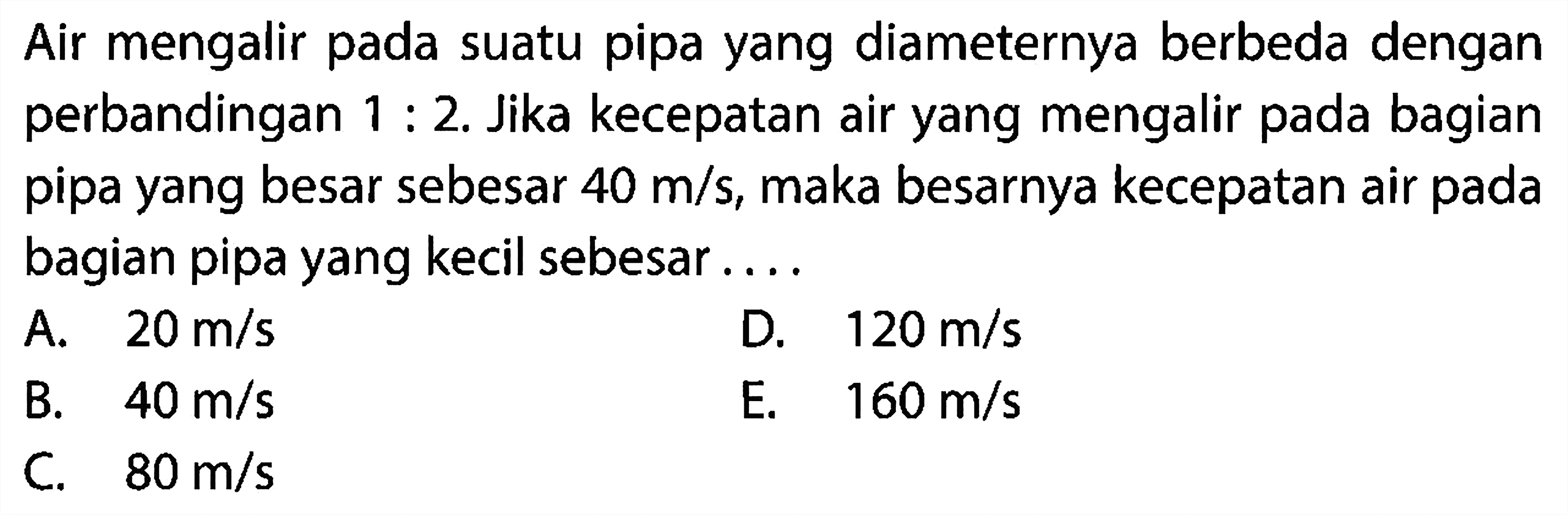 Air mengalir pada suatu pipa yang diameternya berbeda dengan perbandingan 1:2. Jika kecepatan air yang mengalir pada bagian pipa yang besar sebesar 40 m/s, maka besarnya kecepatan air pada bagian pipa yang kecil sebesar .... 