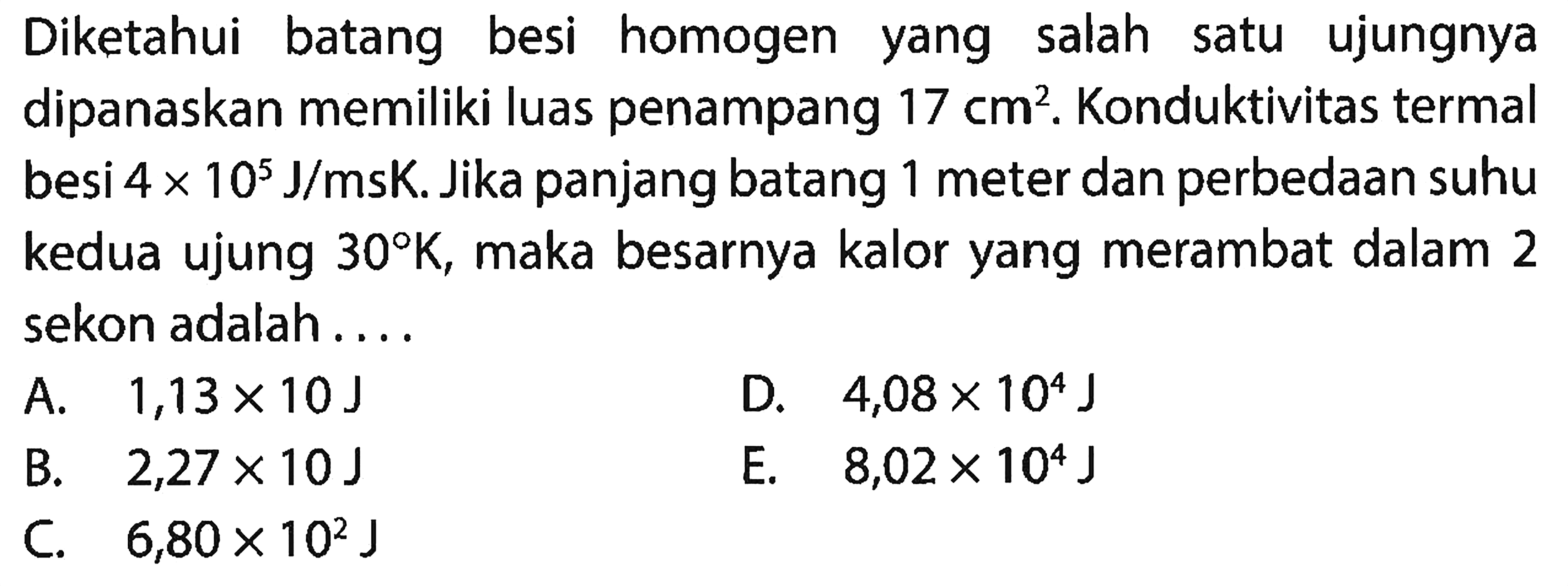 Diketahui batang besi homogen yang salah satu ujungnya dipanaskan memiliki luas penampang 17 cm^2. Konduktivitas termal besi  4 x 10^5 J/ms K. Jika panjang batang 1 meter dan perbedaan suhu kedua ujung  30 K , maka besarnya kalor yang merambat dalam 2 sekon adalah ....