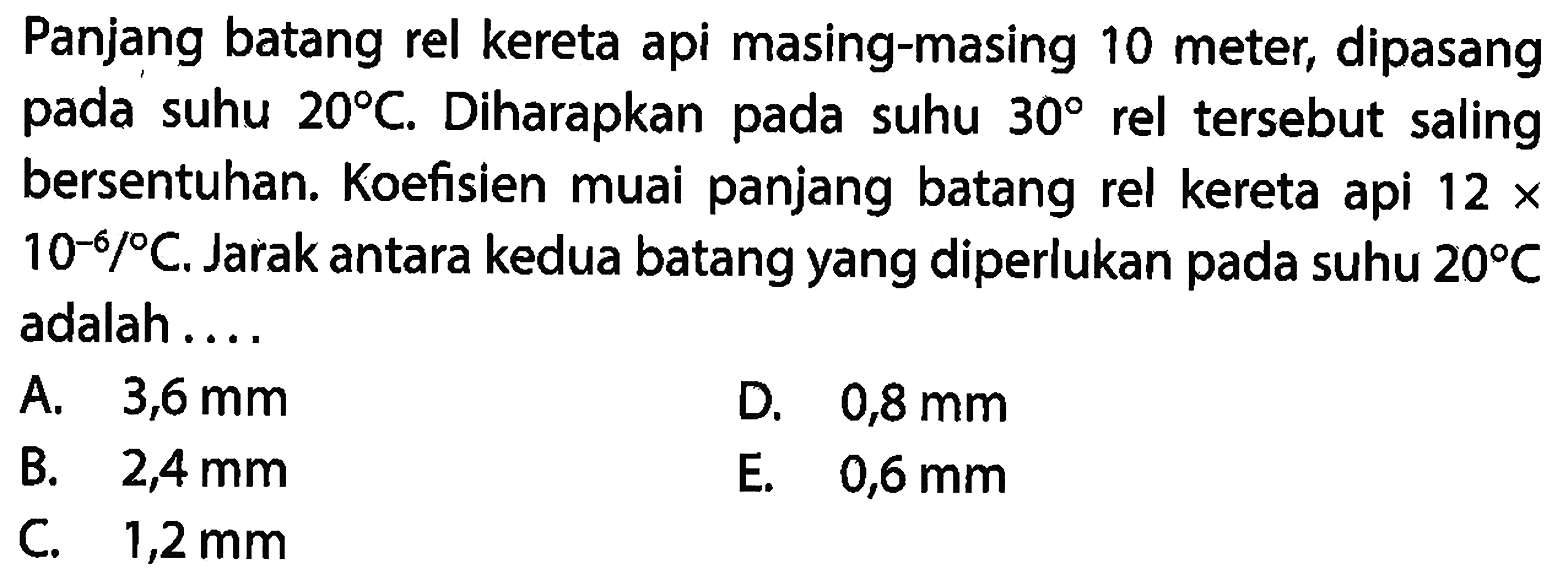 Panjang batang rel kereta api masing-masing 10 meter, dipasang pada suhu 20 C. Diharapkan pada suhu 30 rel tersebut saling bersentuhan. Koefisien muai panjang batang rel kereta api 12x10^-6 /C. Jarak antara kedua batang yang diperlukan pada suhu 20 C adalah ....