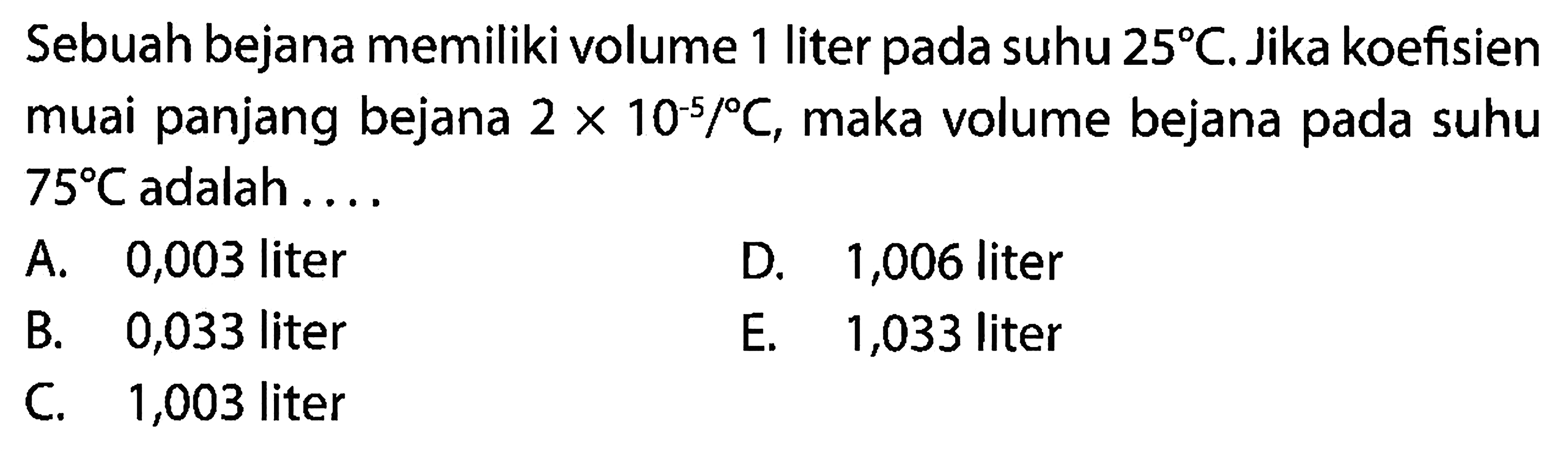 Sebuah bejana memiliki volume 1 liter pada suhu 25 C. Jika koefisien muai panjang bejana 2 x 10^(-5)/C, maka volume bejana pada suhu 75 C adalah