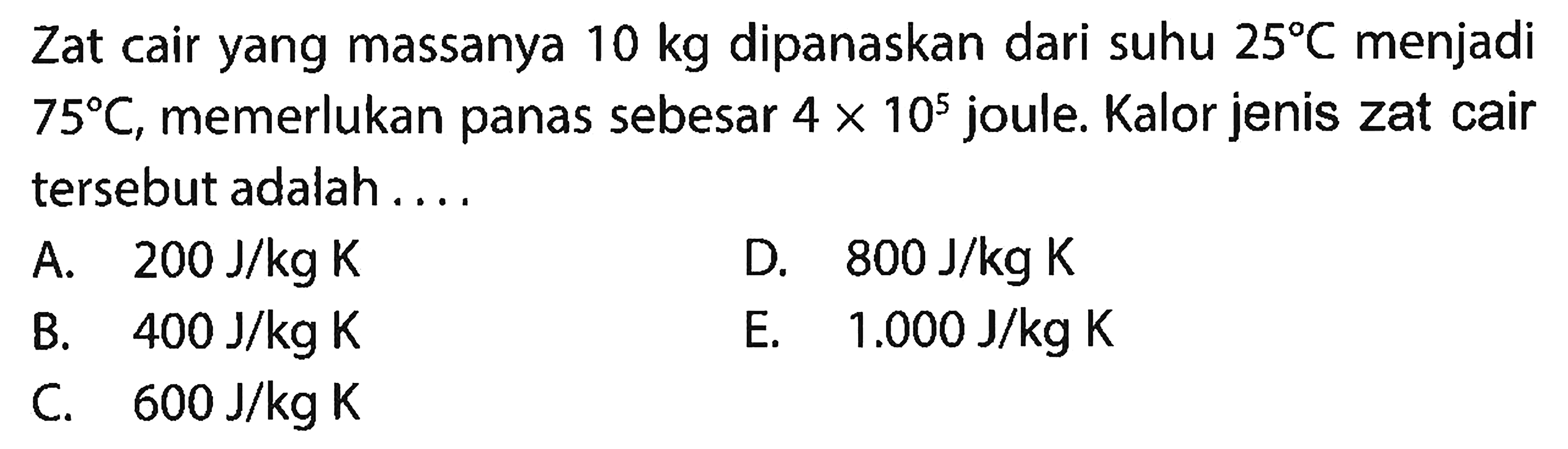 Zat cair yang massanya 10 kg dipanaskan dari suhu 25 C menjadi 75 C, memerlukan panas sebesar 4 x 10^5 joule. Kalor jenis zat cair tersebut adalah ...