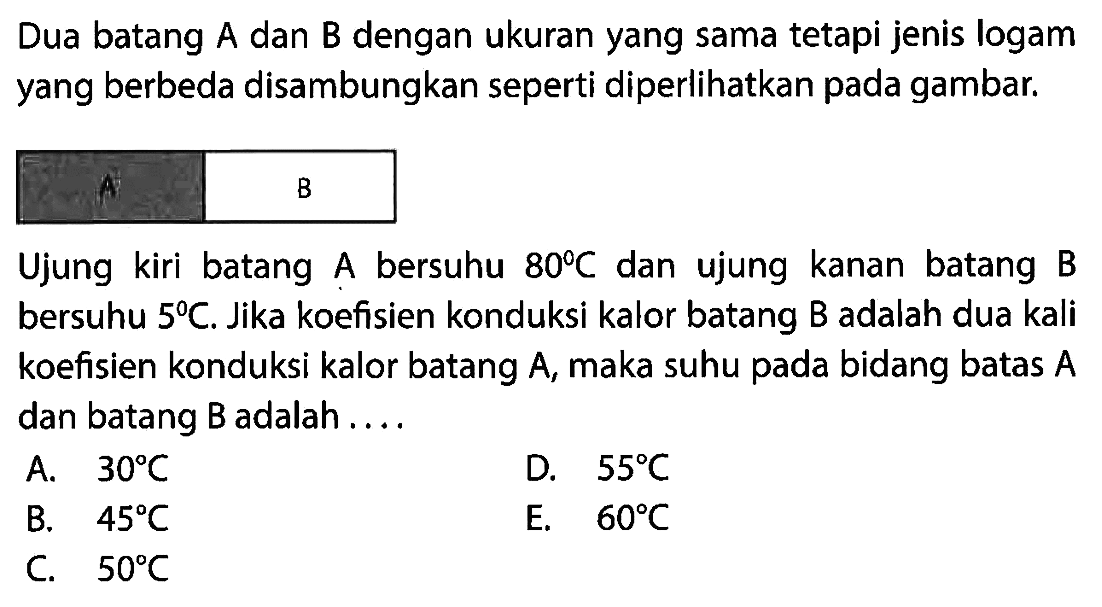 Dua batang A dan B dengan ukuran yang sama tetapi jenis logam yang berbeda disambungkan seperti diperlikan pada gambar.A B Ujung kiri batang A bersuhu 80 C dan ujung kanan batang B bersuhu 5 C. Jika koefisien konduksi kalor batang B adalah dua kali koefisien konduksi kalor batang A, maka suhu pada bidang batas A dan batang B adalah....