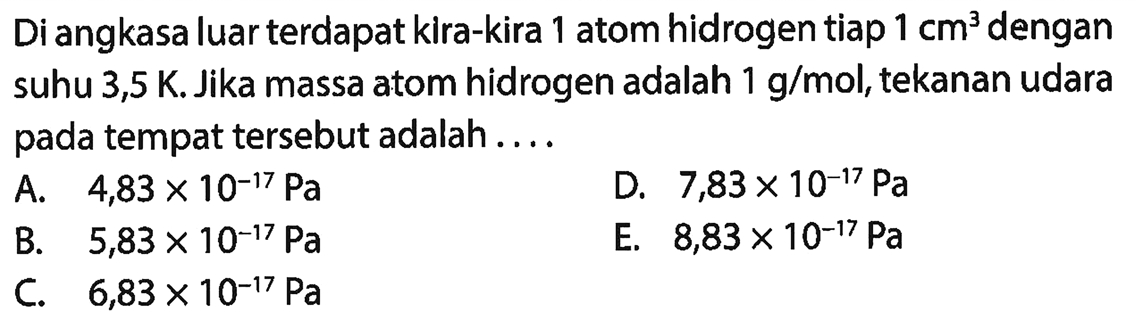 Di angkasa luar terdapat kira-kira 1 atom hidrogen tiap  1 cm^(3)  dengan suhu 3,5 K. Jika massa atom hidrogen adalah  1 g / mol , tekanan udara pada tempat tersebut adalah ....