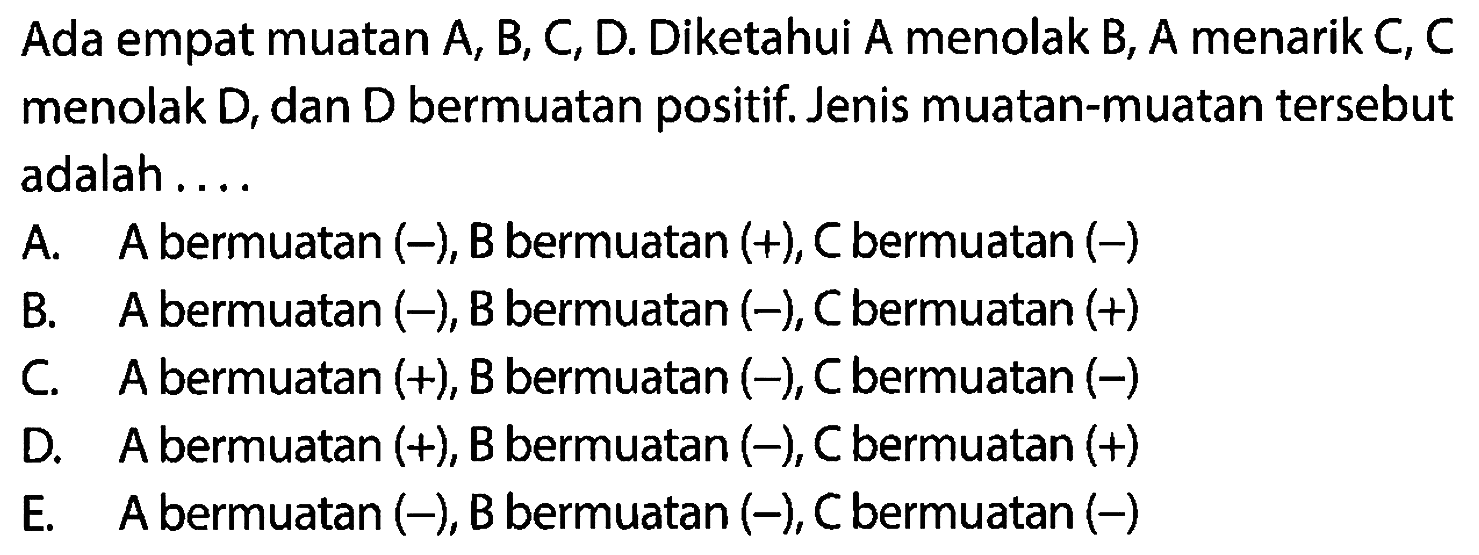 Ada empat muatan A, B, C, D. Diketahui A menolak B, A menarik C, C menolak  D , dan  D  bermuatan positif. Jenis muatan-muatan tersebut adalah .... A. A bermuatan  (-), B  bermuatan  (+), C  bermuatan  (-)  B. A bermuatan  (-), B  bermuatan  (-), C  bermuatan  (+)  C. A bermuatan (+), B bermuatan (-), C bermuatan (-) D. A bermuatan  (+), B  bermuatan  (-), C  bermuatan  (+)  E.    A bermuatan  (-), B  bermuatan  (-), C  bermuatan  (-) 