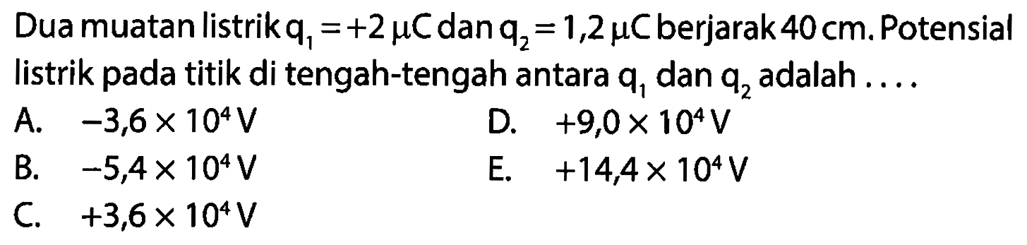 Dua muatan listrik q1 = +2 mikro C dan q2 = 1,2 mikro C berjarak 40 cm. Potensial listrik pada titik di tengah-tengah antara q1 dan q2 adalah 
