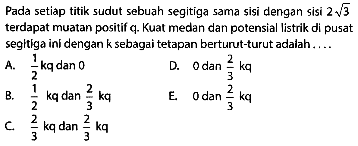 Pada setiap titik sudut sebuah segitiga sama sisi dengan sisi 2 akar(3) terdapat muatan positif q. Kuat medan dan potensial listrik di pusat segitiga ini dengan k sebagai tetapan berturut-turut adalah . . . . 