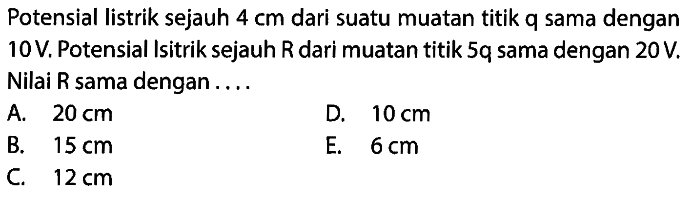 Potensial listrik sejauh  4 cm  dari suatu muatan titik q sama dengan 10 V. Potensial Isitrik sejauh  R  dari muatan titik  5 q  sama dengan  20 V . Nilai R sama dengan ....