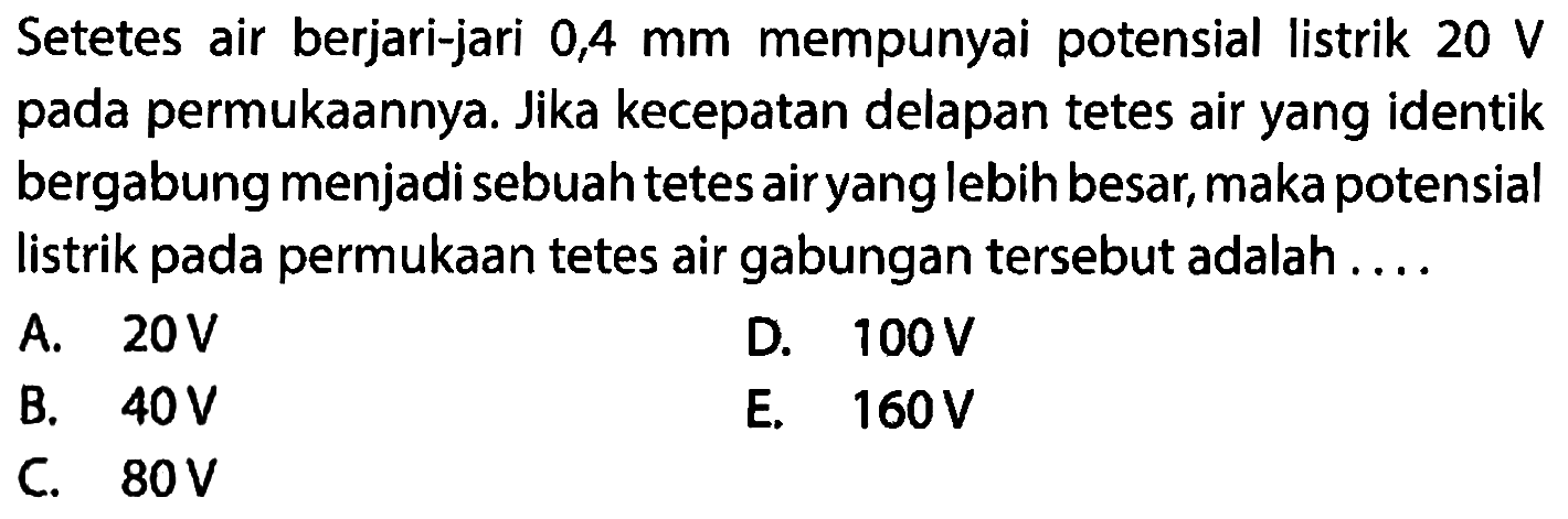 Setetes air berjari-jari 0,4 mm mempunyai potensial listrik 20 V pada permukaannya. Jika kecepatan delapan tetes air yang identik bergabung menjadi sebuah tetes air yang lebih besar, maka potensial listrik pada permukaan tetes air gabungan tersebut adalah ...