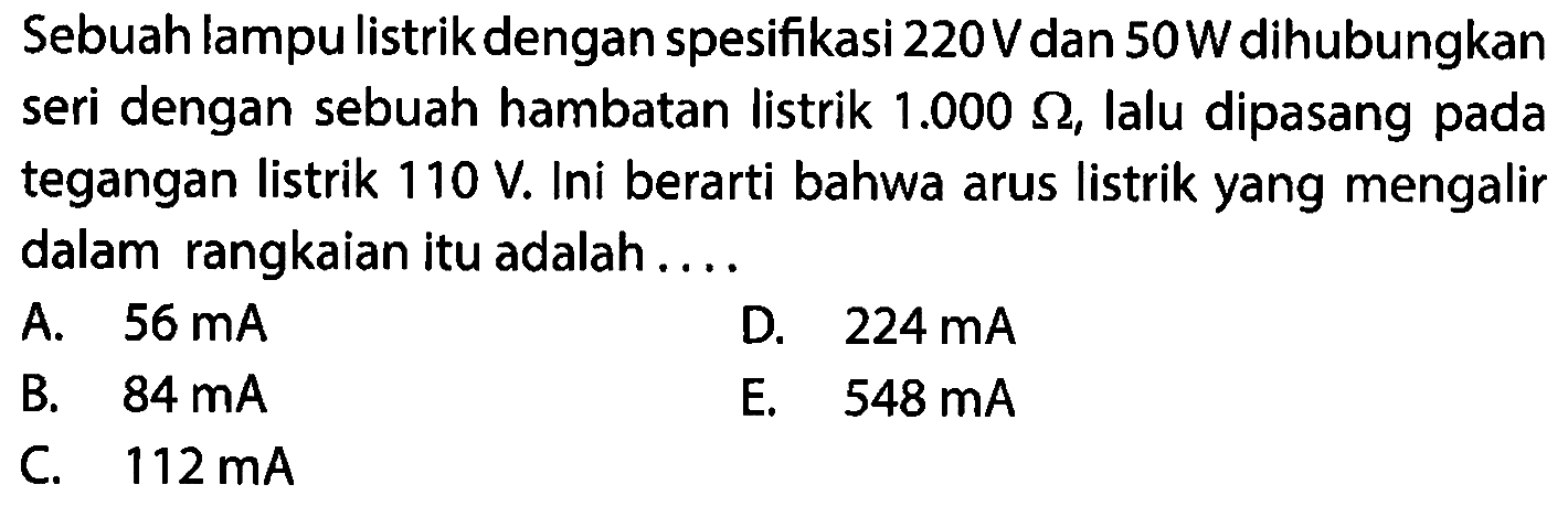 Sebuah lampu listrik dengan spesifikasi 220V dan 50 W dihubungkan seri dengan sebuah hambatan listrik 1.000 Ohm, Ialu dipasang pada tegangan listrik 110 V. Ini berarti bahwa arus listrik yang mengalir dalam rangkaian itu adalah...