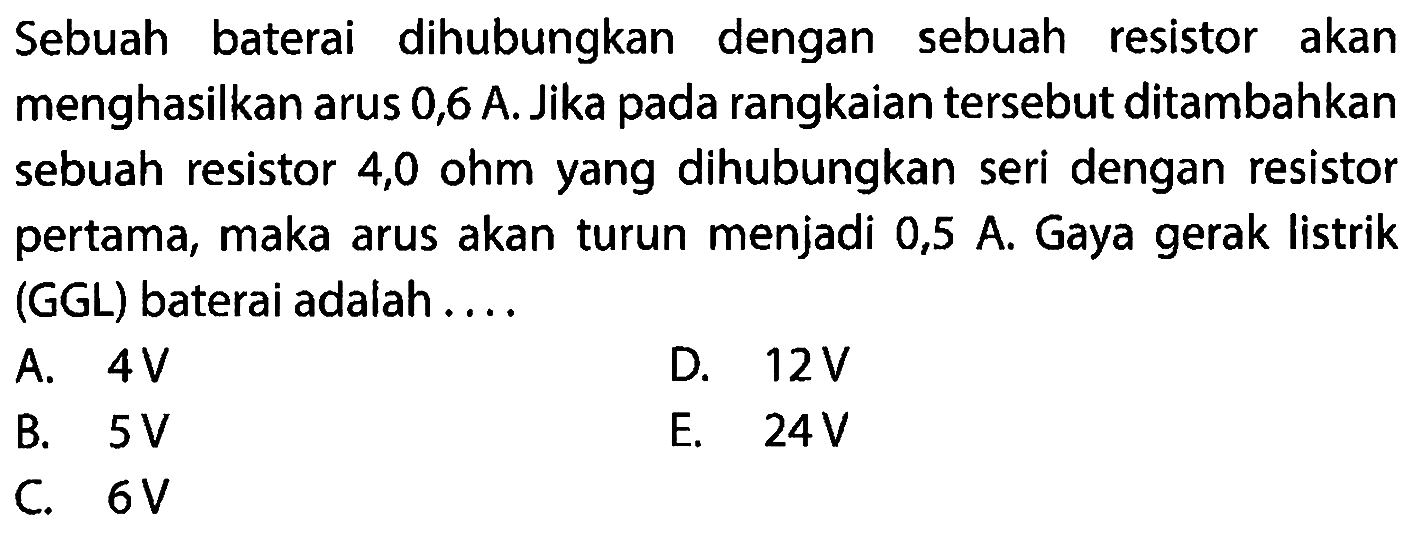 Sebuah baterai dihubungkan dengan sebuah resistor akan menghasilkan arus 0,6 A. Jika pada rangkaian tersebut ditambahkan sebuah resistor 4,0 ohm yang dihubungkan seri dengan resistor pertama, maka arus akan turun menjadi 0,5 A. Gaya gerak listrik (GGL) baterai adalah . . . . 