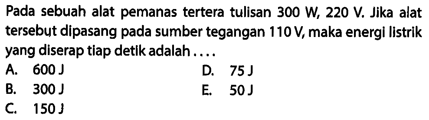 Pada sebuah alat pemanas tertera tulisan 300 W, 220 V. Jika alat tersebyt dipasang pada sumber tegangan 110 V, maka energi listrik yang diserap tiap detik adalah ...