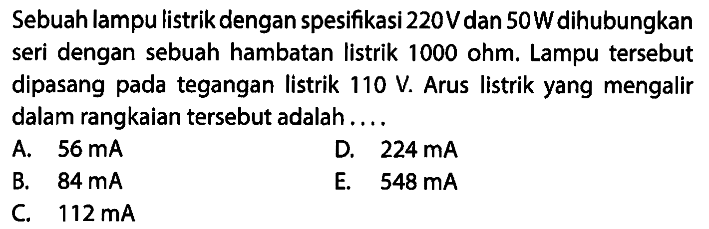 Sebuah lampulistrik dengan spesifikasi 220V dan 50W dihubungkan seri dengan sebuah hambatan listrik 1000 ohm. Lampu tersebut dipasang pada tegangan listrik 110 V. Arus listrik yang mengalir dalam rangkaian tersebut adalah 