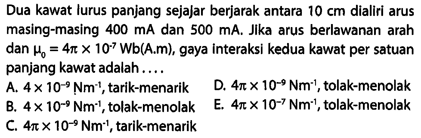 Dua kawat lurus panjang sejajar berjarak antara 10 cm dialiri arus masing-masing 400 mA dan 500 mA. Jika arus berlawanan arah dan mu0 = 4 pi x 10^(-7) Wb (A.m), gaya interaksi kedua kawat per satuan panjang kawat adalah 
A. 4 x 10^(-9) Nm^(-1), tarik-menarik D. 4 pi x 10^(-9) Nm^(-1), tolak-menolak B. 4 x 10^(-9) Nm^(-1), tolak-menolak E. 4 pi x 10^(-7) Nm^(-1), tolak-menolak C. 4 pi x 10^(-9) Nm^(-1), tarik-menarik 