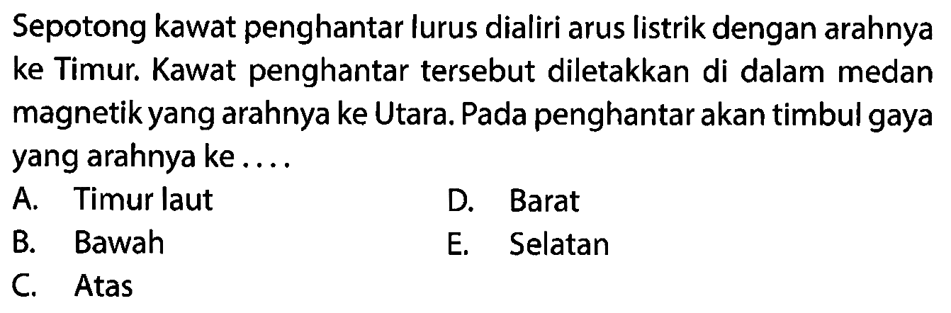 Sepotong kawat penghantar lurus dialiri arus listrik dengan arahnya ke Timur. Kawat penghantar tersebut diletakkan di dalam medan magnetik yang arahnya ke Utara. Pada penghantar akan timbul gaya yang arahnya ke.... 