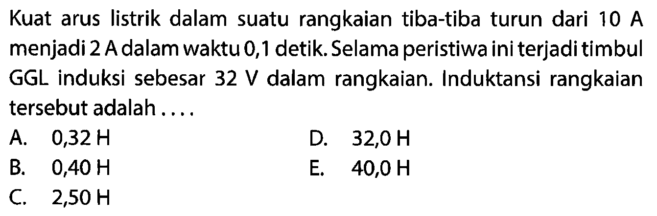 Kuat arus listrik dalam suatu rangkaian tiba-tiba turun dari 10 A menjadi 2 A dalam waktu 0,1 detik. Selama peristiwa ini terjadi timbul GGL induksi sebesar 32 V dalam rangkaian. Induktansi rangkaian tersebut adalah ....