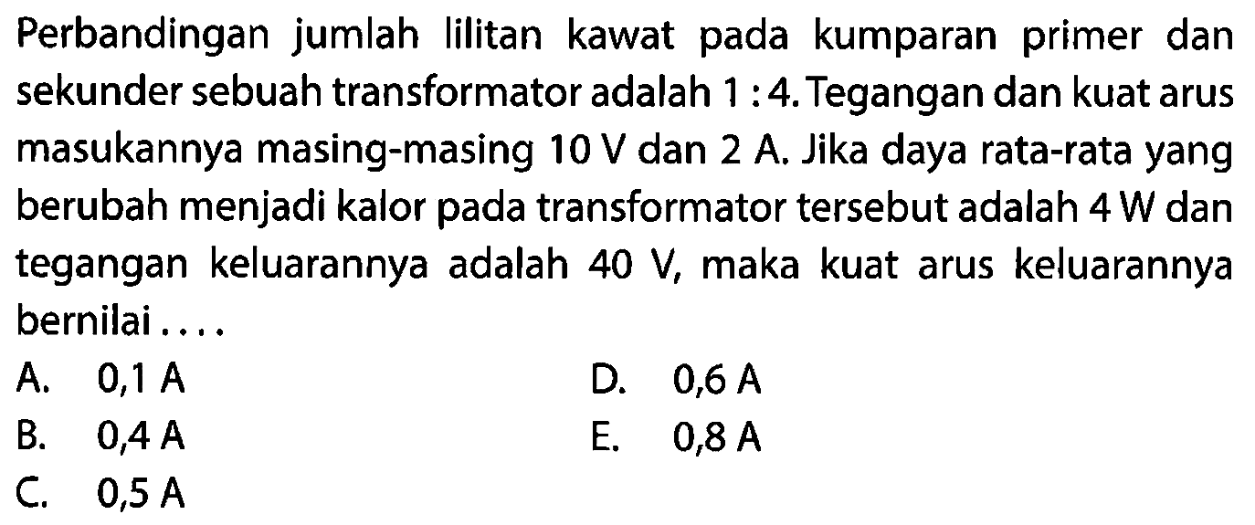 Perbandingan jumlah lilitan kawat pada kumparan primer dan sekunder sebuah transformator adalah 1:4. Tegangan dan kuat arus masukannya masing-masing 10 V dan 2 A. Jika daya rata-rata yang berubah menjadi kalor pada transformator tersebut adalah 4 W dan tegangan keluarannya adalah 40 V, maka kuat arus keluarannya bernilai .... 