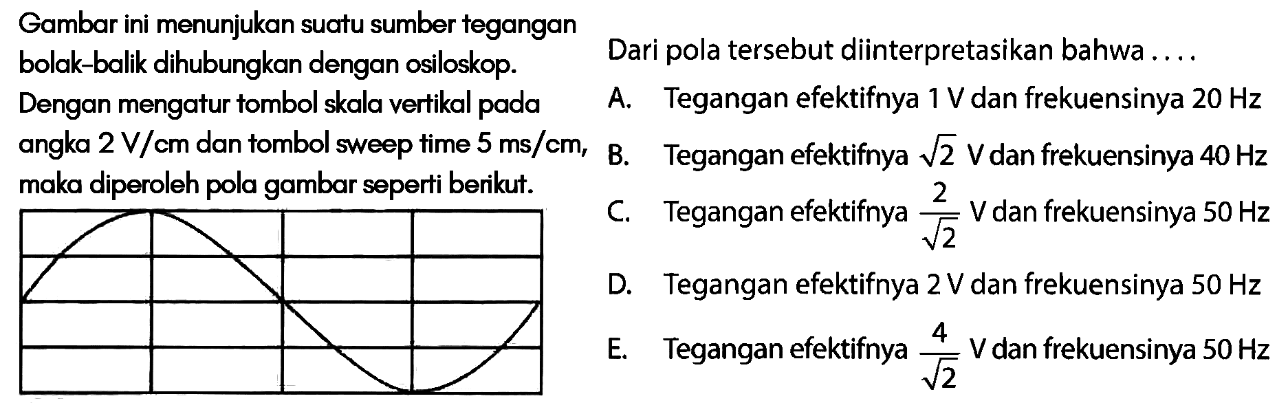 Gambar ini menunjukan suatu sumber tegangan bolak-balik dihubungkan dengan osiloskop.Dengan mengatur tombol skala vertikal pada angka 2V/cm dan tombol sweep time 5ms/cm, maka diperoleh pola gambar seperti berikut. Dari pola tersebut diinterpretasikan bahwa ....