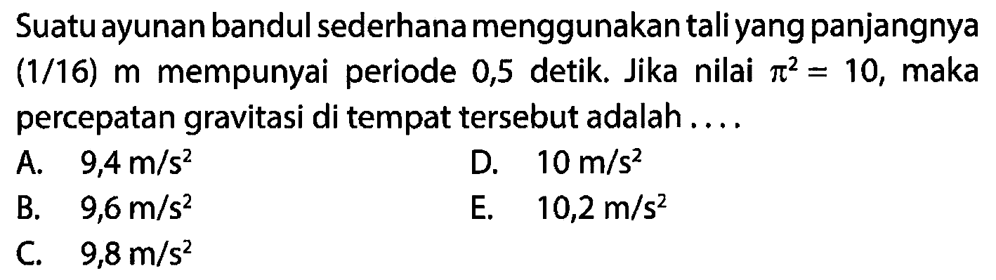 Suatu ayunan bandul sederhana menggunakan tali yang panjangnya (1/16) m mempunyai periode 0,5 detik. Jika nilai  pi^(2)=10 , maka percepatan gravitasi di tempat tersebut adalah....
A.   9,4 m / s^(2) 
D.  10 m / s^(2) 
B.   9,6 m / s^(2) 
E.   10,2 m / s^(2) 
C.  9,8 m / s^(2) 