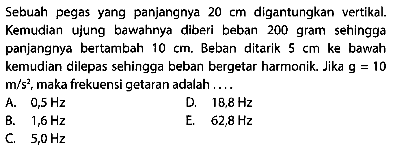 Sebuah pegas yang panjangnya  20 cm  digantungkan vertikal. Kemudian ujung bawahnya diberi beban 200 gram sehingga panjangnya bertambah  10 cm . Beban ditarik  5 cm  ke bawah kemudian dilepas sehingga beban bergetar harmonik. Jika  g=10   m / s^(2) , maka frekuensi getaran adalah ....
A.  0,5 Hz 
D.  18,8 Hz 
B.  1,6 Hz 
E.  62,8 Hz 