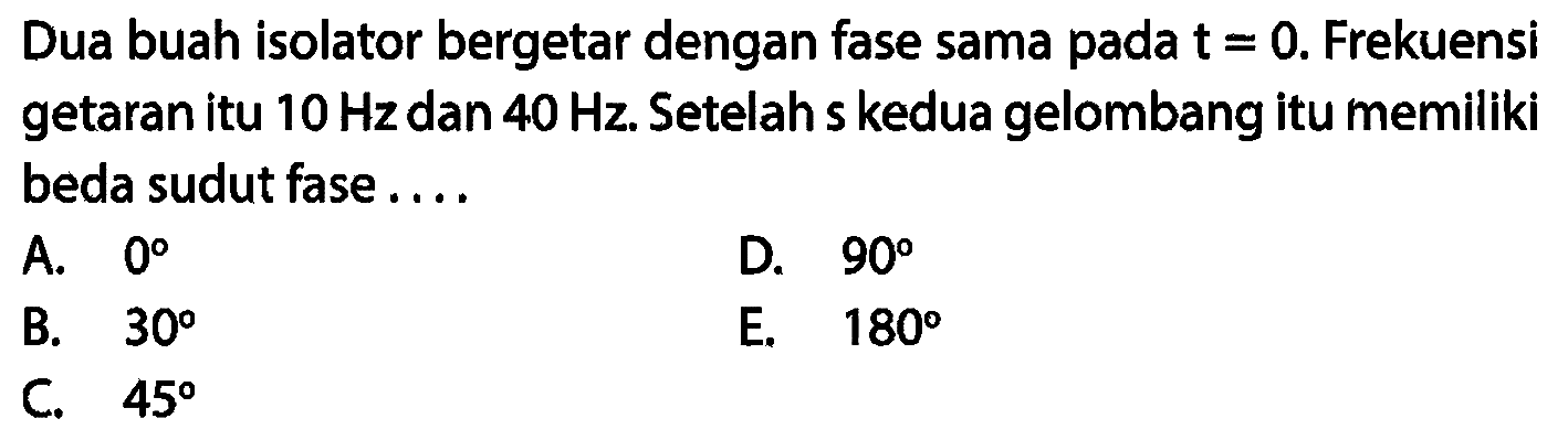 Dua buah isolator bergetar dengan fase sama pada  t=0 . Frekuensi getaran itu  10 Hz  dan  40 Hz . Setelah s kedua gelombang itu memiliki beda sudut fase ....
A.  0 
D.  90 
B.  30 
E.  180 
C.  45 