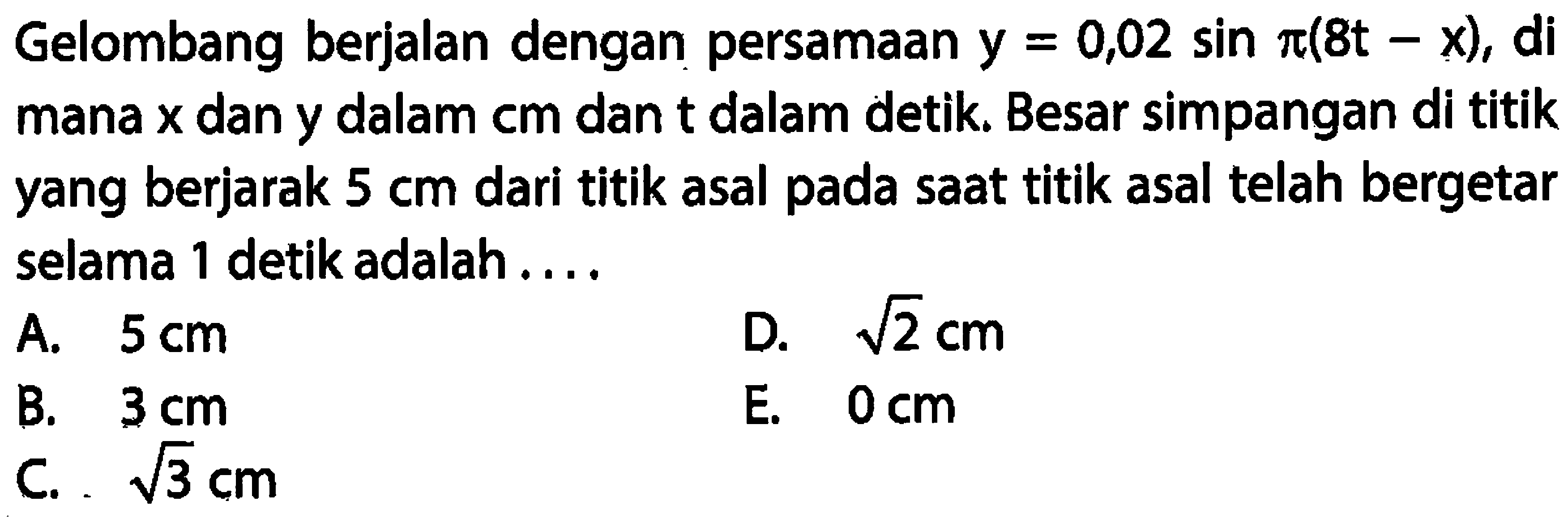 Gelombang berjalan dengan persamaan y = 0,02 sin pi(8t - x), di mana x dan y dalam cm dan t dalam detik. Besar simpangan di titik yang berjarak 5 cm dari titik asal pada saat titik asal telah bergetar selama 1 detik adalah ....
