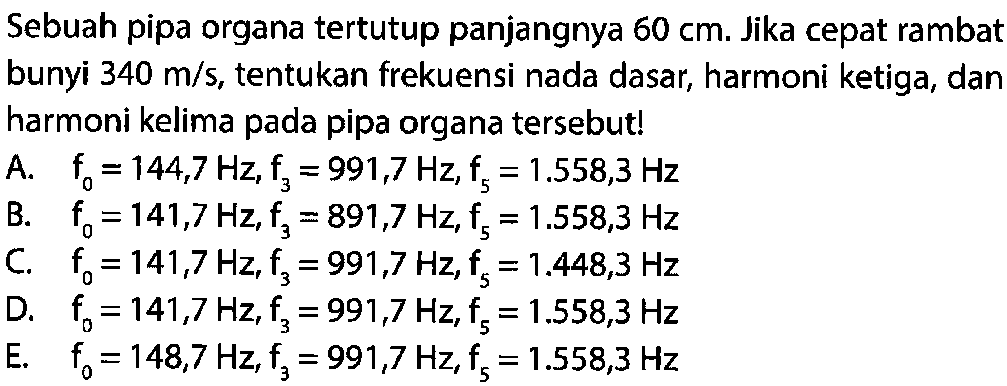 Sebuah pipa organa tertutup panjangnya  60 cm . Jika cepat rambat bunyi  340 m / s , tentukan frekuensi nada dasar, harmoni ketiga, dan harmoni kelima pada pipa organa tersebut!
A.  f_{0}=144,7 Hz, f_{3}=991,7 Hz, f_{5}=1.558,3 Hz 
B.  f_{0}=141,7 Hz, F_{3}=891,7 Hz, F_{5}=1.558,3 Hz 
C.  f_{0}=141,7 Hz, f_{3}=991,7 Hz, f_{5}=1.448,3 Hz 
D.  f_{0}=141,7 Hz, f_{3}=991,7 Hz, f_{5}=1.558,3 Hz 
E.  f_{0}=148,7 Hz, f_{3}=991,7 Hz, f_{5}=1.558,3 Hz 