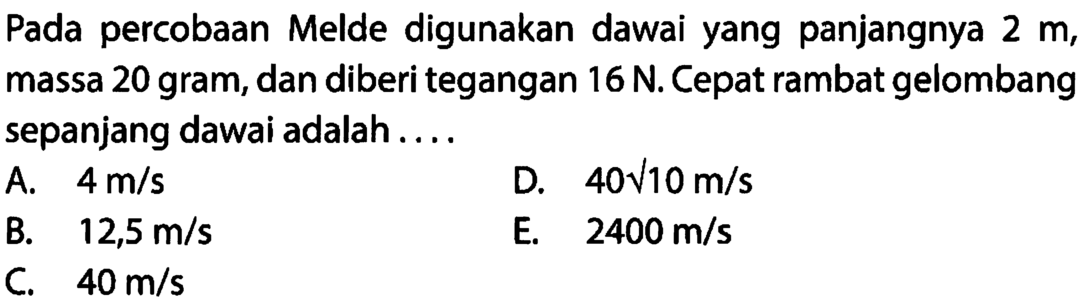 Pada percobaan Melde digunakan dawai yang panjangnya  2 m , massa 20 gram, dan diberi tegangan  16 N . Cepat rambat gelombang sepanjang dawai adalah....
A.  4 m / s 
D.  40 akar{10} m / s 
B.  12,5 m / s 
E.  2400 m / s 
C.  40 m / s 