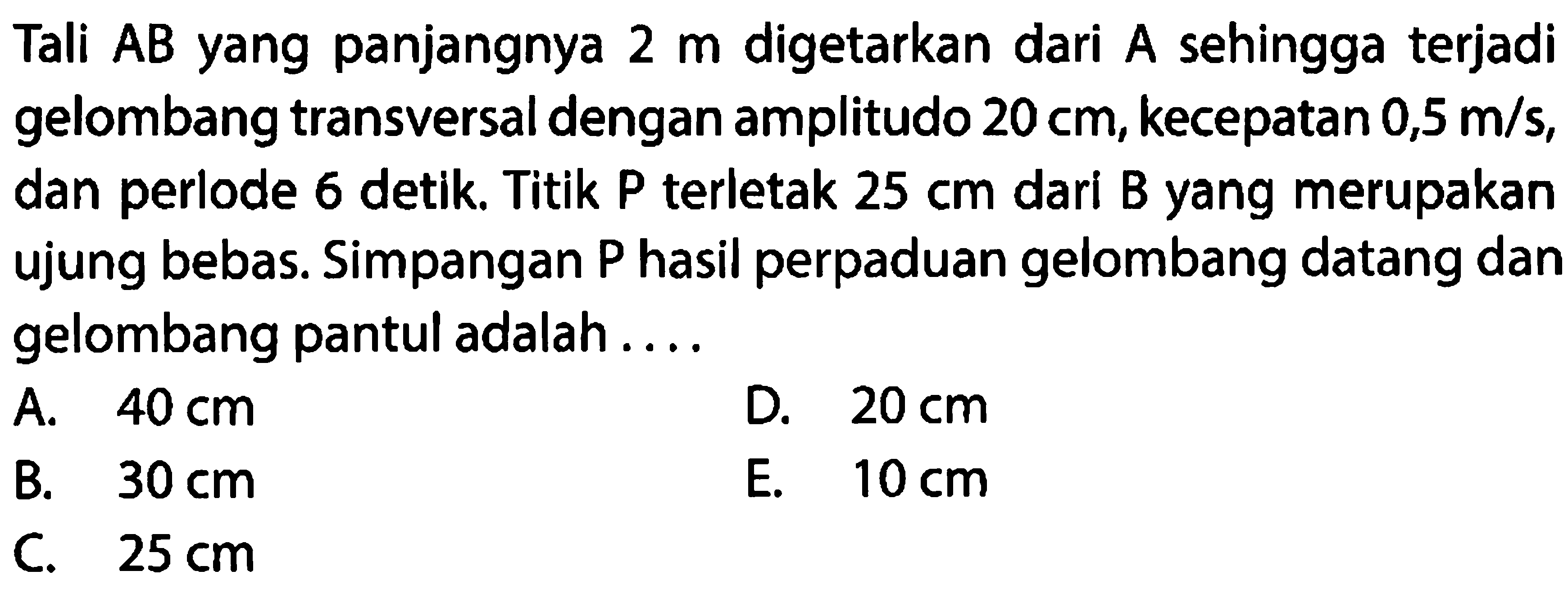 Tali AB yang panjangnya 2 m digetarkan dari A sehingga terjadi gelombang transversal dengan amplitudo 20 cm, kecepatan 0,5 m/s, dan periode 6 detik. Titik P terletak 25 cm dari B yang merupakan ujung bebas. Simpangan P hasil perpaduan gelombang datang dan gelombang pantul adalah ....