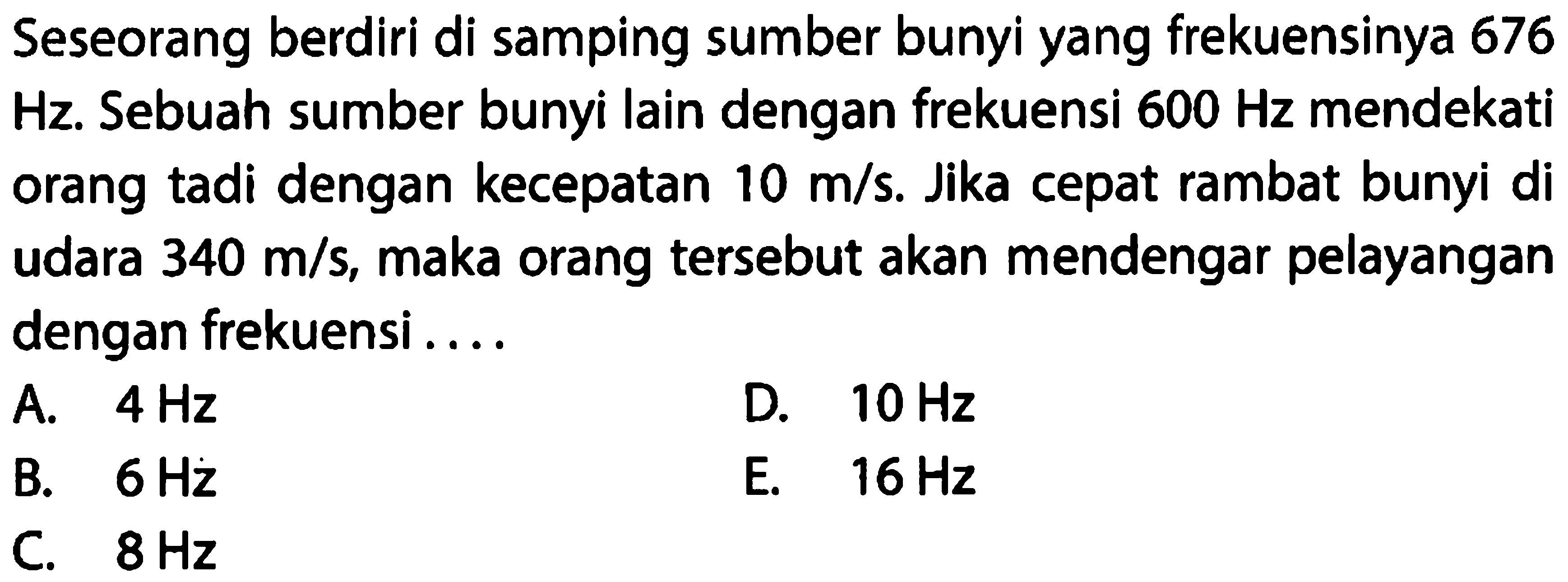 Seseorang berdiri di samping sumber bunyi yang frekuensinya 676  Hz . Sebuah sumber bunyi lain dengan frekuensi  600 Hz  mendekati orang tadi dengan kecepatan  10 m / s . Jika cepat rambat bunyi di udara  340 m / s , maka orang tersebut akan mendengar pelayangan dengan frekuensi ....
A.  4 Hz 
D.  10 Hz 
B.  6 Hz 
E.  16 Hz 
C.  8 Hz 