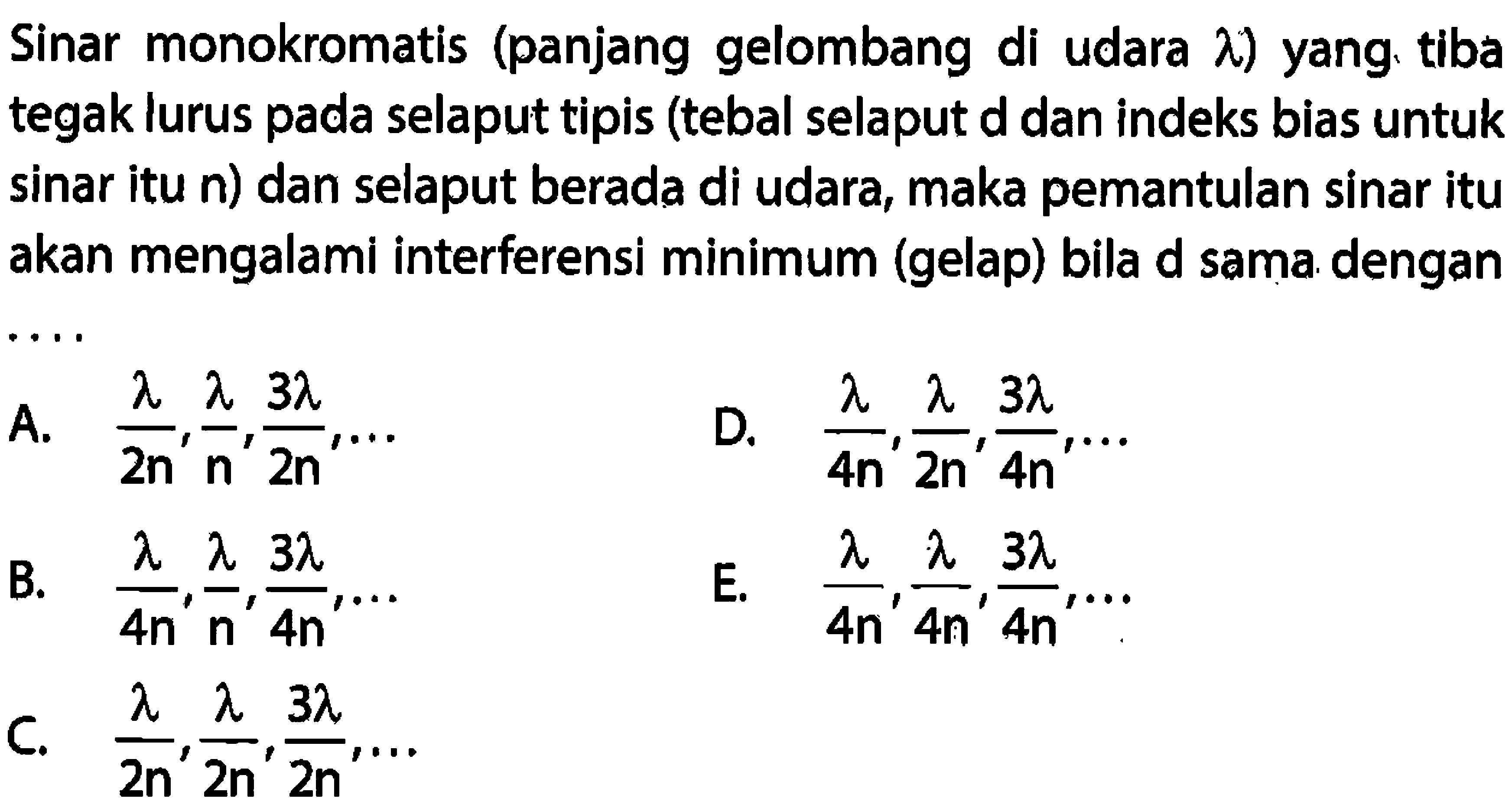 Sinar monokromatis (panjang gelombang di udara  lambda  ) yang tiba tegak lurus pada selaput tipis (tebal selaput d dan indeks bias untuk sinar itu n) dan selaput berada di udara, maka pemantulan sinar itu akan mengalami interferensi minimum (gelap) bila  d  sama. dengan
A.  (lambda)/(2 n), (lambda)/(n), (3 lambda)/(2 n), ... 
D.  (lambda)/(4 n), (lambda)/(2 n), (3 lambda)/(4 n), ... 
B.  (lambda)/(4 n), (lambda)/(n), (3 lambda)/(4 n), ... 
E.  (lambda)/(4 n), (lambda)/(4 n), (3 lambda)/(4 n), ... 
C.  (lambda)/(2 n), (lambda)/(2 n), (3 lambda)/(2 n), ... 