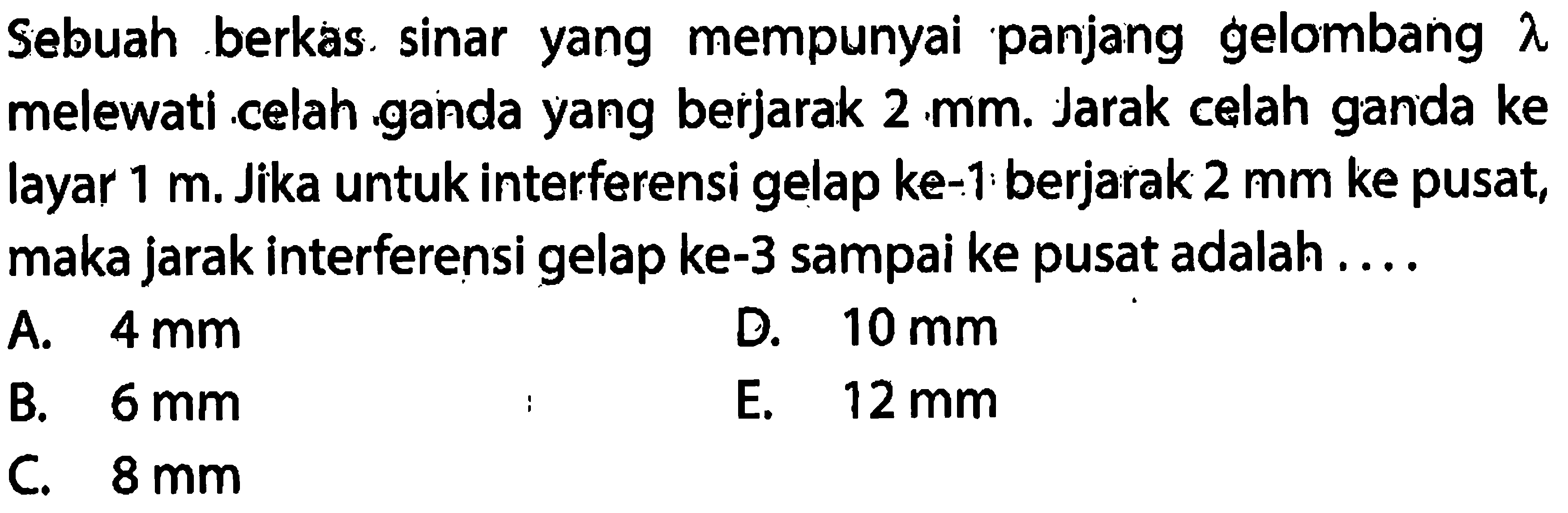 Sebuah berkas. sinar yang mempunyai panjang gelombang  lambda  melewati celah ganda yang berjarak  2 ~mm . Jarak celah ganda ke layar  1 m . Jika untuk interferensi gelap ke-1: berjarak  2 ~mm  ke pusat, maka jarak interferensi gelap ke-3 sampai ke pusat adalah ....
A.  4 ~mm 
D.  10 ~mm 
B.  6 ~mm 
E.  12 ~mm 
C.  8 ~mm 