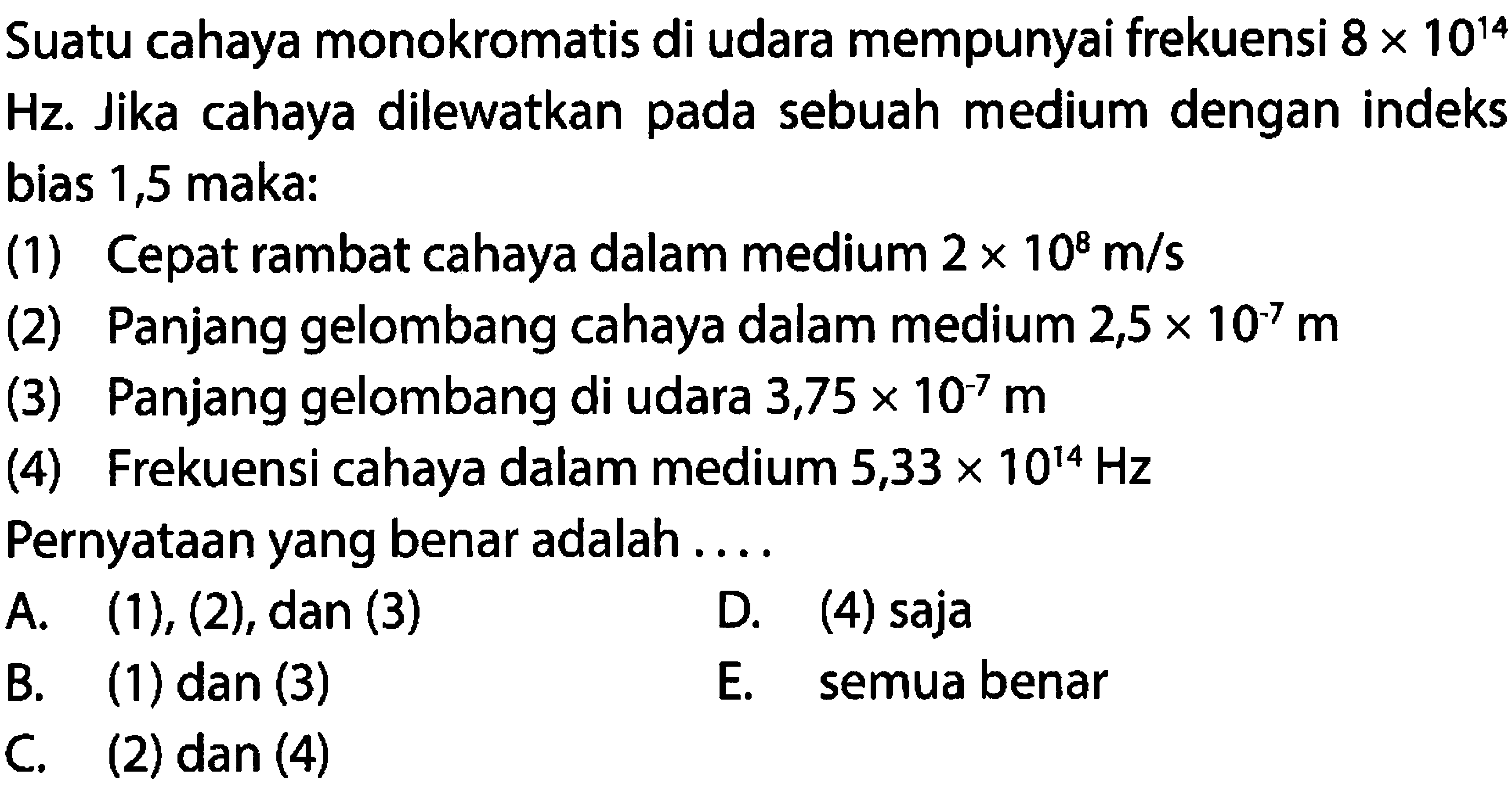 Suatu cahaya monokromatis di udara mempunyai frekuensi  8 x 10^(14)  Hz. Jika cahaya dilewatkan pada sebuah medium dengan indeks bias 1,5 maka:
(1) Cepat rambat cahaya dalam medium  2 x 10^(8) m / s 
(2) Panjang gelombang cahaya dalam medium  2,5 x 10^(-7) m 
(3) Panjang gelombang di udara 3,75  x 10^(-7) m 
(4) Frekuensi cahaya dalam medium  5,33 x 10^(14) Hz  Pernyataan yang benar adalah ....
A.  (1),(2) , dan (3)
D. (4) saja
B. (1) dan (3)
E. semua benar
C. (2) dan (4)