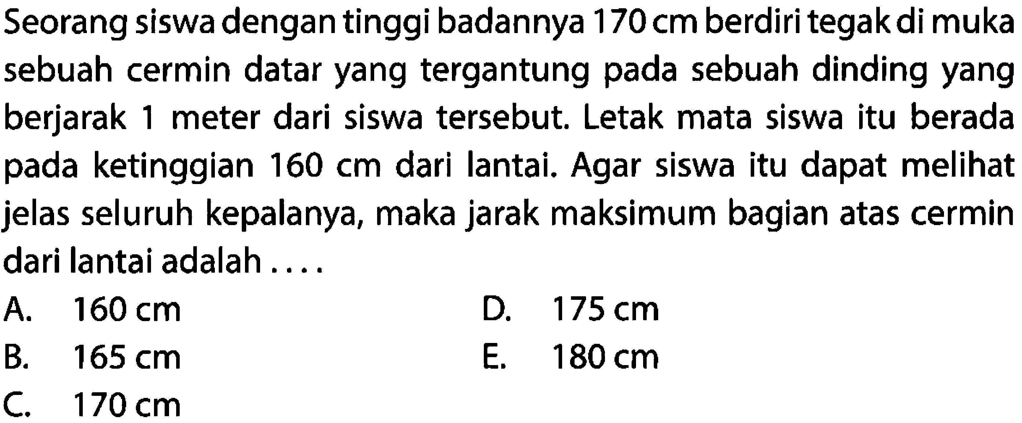 Seorang siswa dengan tinggi badannya  170 cm  berdiri tegak di muka sebuah cermin datar yang tergantung pada sebuah dinding yang berjarak 1 meter dari siswa tersebut. Letak mata siswa itu berada pada ketinggian  160 cm  dari lantai. Agar siswa itu dapat melihat jelas seluruh kepalanya, maka jarak maksimum bagian atas cermin dari lantai adalah ....
A.   160 cm 
D.  175 cm 
B.  165 cm 
E.  180 cm 
C.   170 cm 