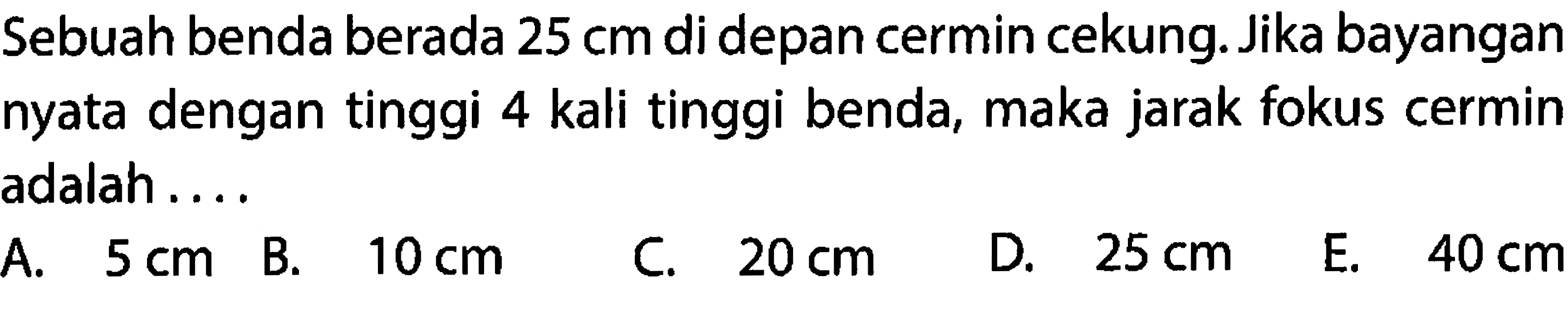 Sebuah benda berada  25 cm  di depan cermin cekung. Jika bayangan nyata dengan tinggi 4 kali tinggi benda, maka jarak fokus cermin adalah.....
  { A. ) 5 cm   { B. ) 10 cm   { C. ) 20 cm   { D. ) 25 cm   { E. ) 40 cm 