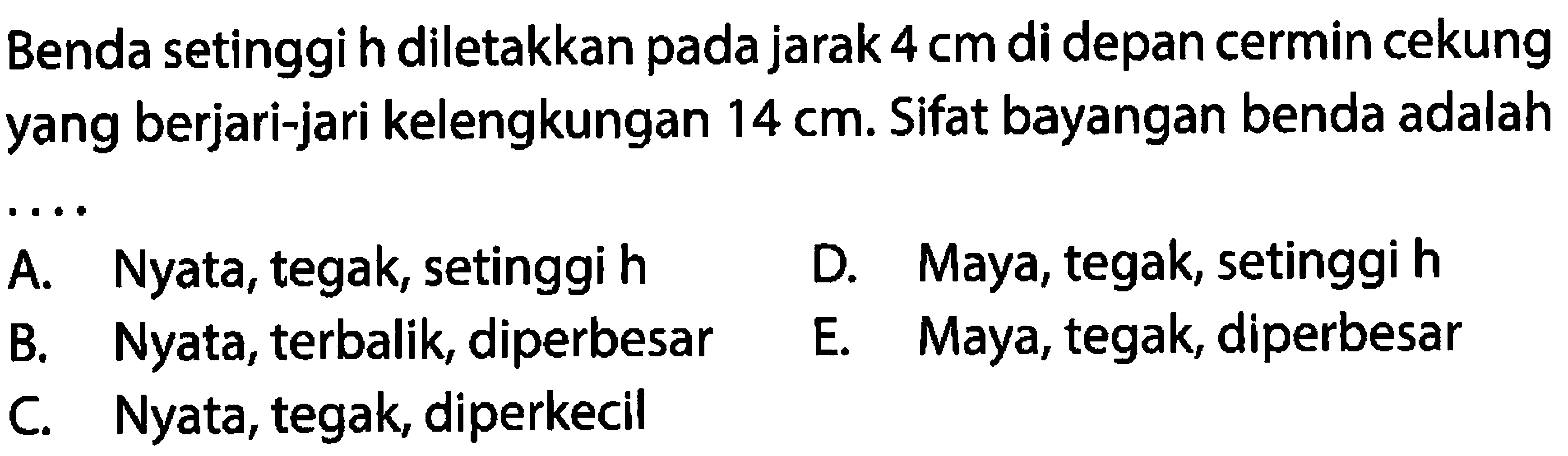 Benda setinggi h diletakkan pada jarak  4 cm  di depan cermin cekung yang berjari-jari kelengkungan  14 cm . Sifat bayangan benda adalah
 .. 
A. Nyata, tegak, setinggi h
D. Maya, tegak, setinggi h
B. Nyata, terbalik, diperbesar
E. Maya, tegak, diperbesar
C. Nyata, tegak, diperkecil