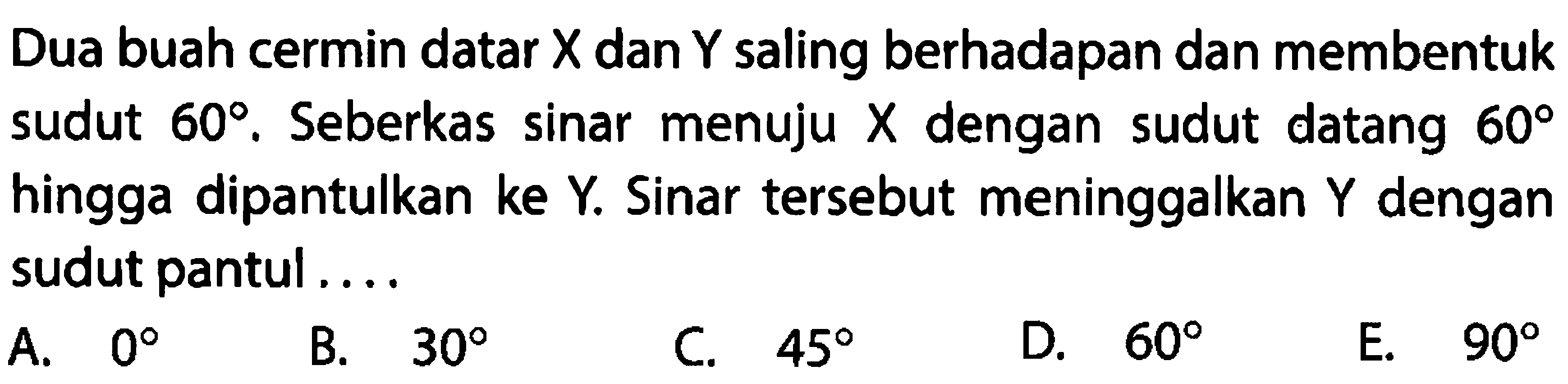 Dua buah cermin datar  X  dan  Y  saling berhadapan dan membentuk sudut  60 . Seberkas sinar menuju  X  dengan sudut datang  60  hingga dipantulkan ke  Y . Sinar tersebut meninggalkan  Y  dengan sudut pantul ....
A.  0 
B.  30 
C.  45 
D.  60 
E.  90 