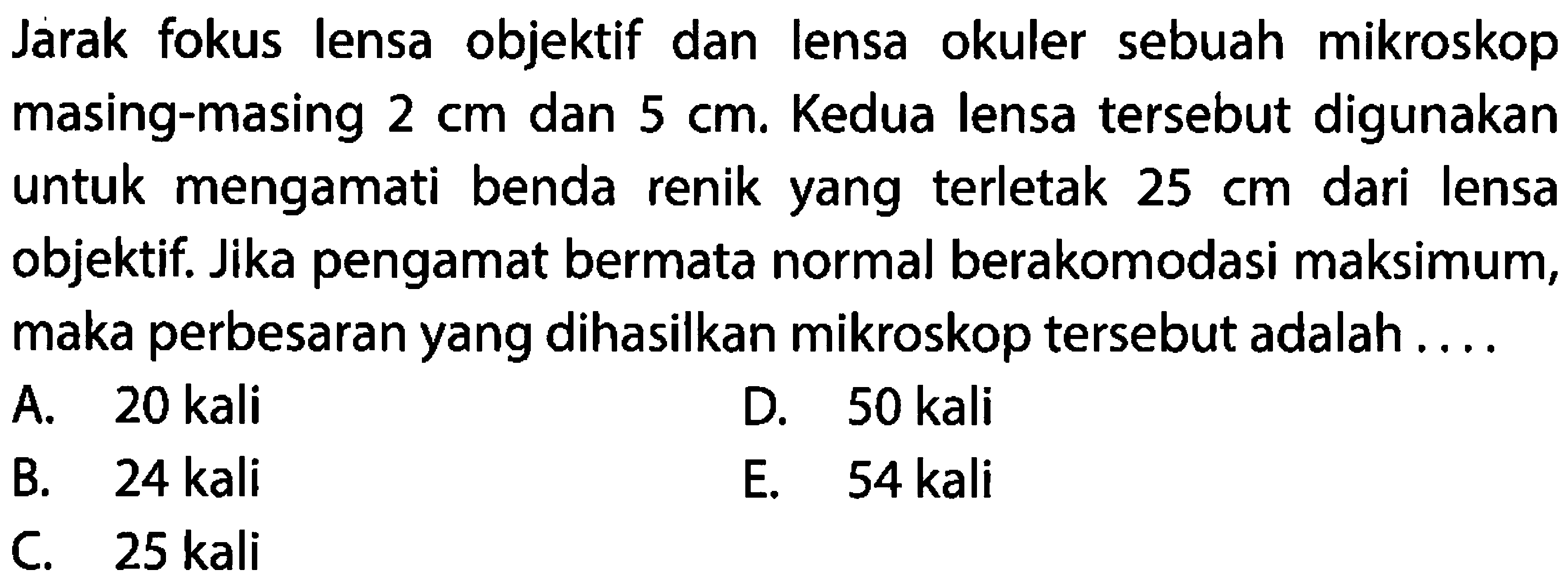 Jarak fokus lensa objektif dan lensa okuler sebuah mikroskop masing-masing  2 cm  dan  5 cm . Kedua lensa tersebut digunakan untuk mengamati benda renik yang terletak  25 cm  dari lensa objektif. Jika pengamat bermata normal berakomodasi maksimum, maka perbesaran yang dihasilkan mikroskop tersebut adalah ....
A. 20 kali
D. 50 kali
B. 24 kali
E.   54 kali 
C. 25 kali