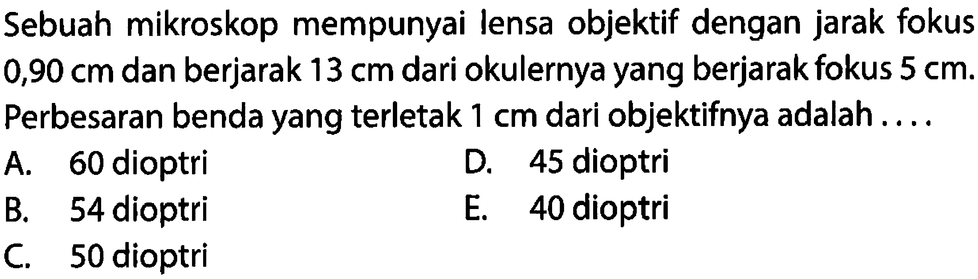 Sebuah mikroskop mempunyai lensa objektif dengan jarak fokus  0,90 cm  dan berjarak  13 cm  dari okulernya yang berjarak fokus  5 cm . Perbesaran benda yang terletak  1 cm  dari objektifnya adalah ....
A. 60 dioptri
D. 45 dioptri
B. 54 dioptri
E. 40 dioptri
C. 50 dioptri