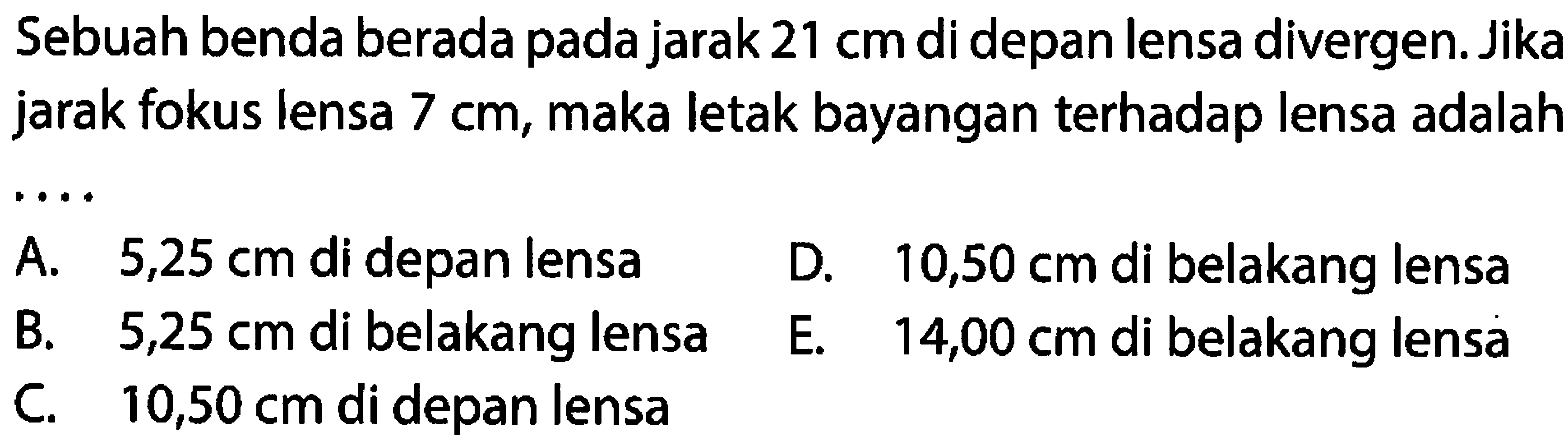 Sebuah benda berada pada jarak  21 cm  di depan lensa divergen. Jika jarak fokus lensa  7 cm , maka letak bayangan terhadap lensa adalah
A.  5,25 cm  di depan lensa
D.  10,50 cm  di belakang lensa
B.  5,25 cm  di belakang lensa
E.  14,00 cm  di belakang lensà
C.   10,50 cm  di depan lensa