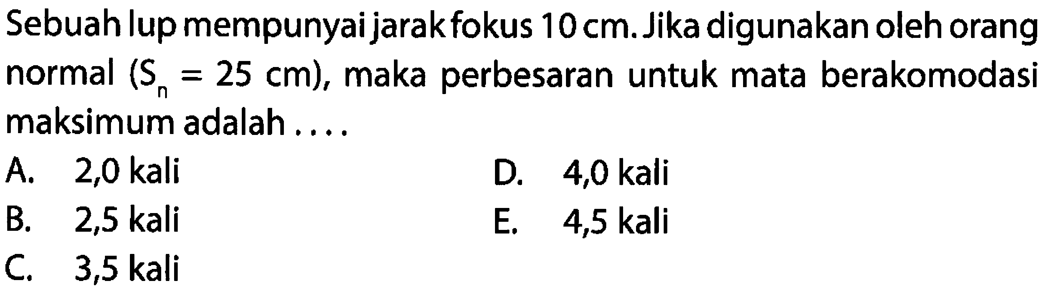 Sebuah lup mempunyai jarak fokus  10 cm . Jika digunakan oleh orang normal  (S_(n)=25 cm) , maka perbesaran untuk mata berakomodasi maksimum adalah ....
A. 2,0 kali
D. 4,0 kali
B. 2,5 kali
E.  4,5 kali 
C. 3,5 kali