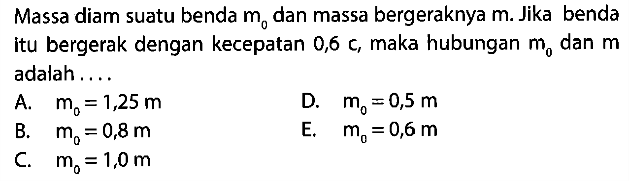 Massa diam suatu benda m0 dan massa bergeraknya m. Jika benda Itu bergerak dengan kecepatan 0,6 c maka hubungan m0 dan m adalah