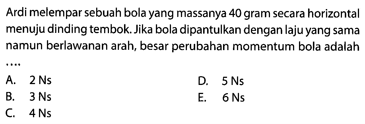 Ardi melempar sebuah bola yang massanya 40 gram secara horizontal menuju dinding tembok. Jika bola dipantulkan dengan laju yang sama namun berlawanan arah, besar perubahan momentum bola adalah
A.  2 Ns 
D.  5 Ns 
B.  3 Ns 
E.  6 Ns 
C.  4 Ns 