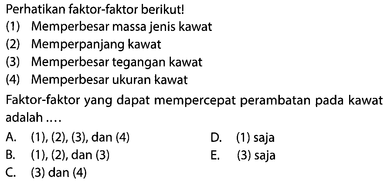 Perhatikan faktor-faktor berikut!
(1) Memperbesar massa jenis kawat
(2) Memperpanjang kawat
(3) Memperbesar tegangan kawat
(4) Memperbesar ukuran kawat
Faktor-faktor yang dapat mempercepat perambatan pada kawat adalah ....
A.  (1),(2),(3) , dan (4)
D. (1) saja
B.  (1),(2) , dan (3)
E. (3) saja
C. (3) dan (4)