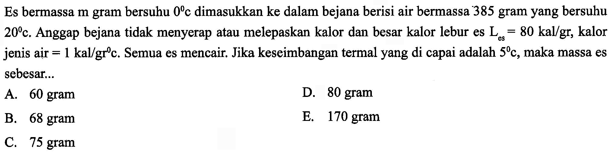 Es bermassa m gram bersuhu 0 C dimasukkan ke dalam bejana berisi air bermassa 385 gram yang bersuhu 20 C. Anggap bejana tidak menyerap atau melepaskan kalor dan besar kalor lebur es L es = 80 kal/gr, kalor jenis air = 1 kal/gr C. Semua es mencair. Jika keseimbangan termal yang di capai adalah 5 C, maka massa es sebesar 
