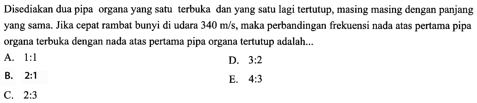 Disediakan dua pipa organa yang satu terbuka dan yang satu lagi tertutup, masing masing dengan panjang yang sama. Jika cepat rambat bunyi di udara  340 m / s , maka perbandingan frekuensi nada atas pertama pipa organa terbuka dengan nada atas pertama pipa organa tertutup adalah...
A.  1: 1 
D.  3: 2 
B.  2: 1 
E.  4: 3 
C.  2: 3 