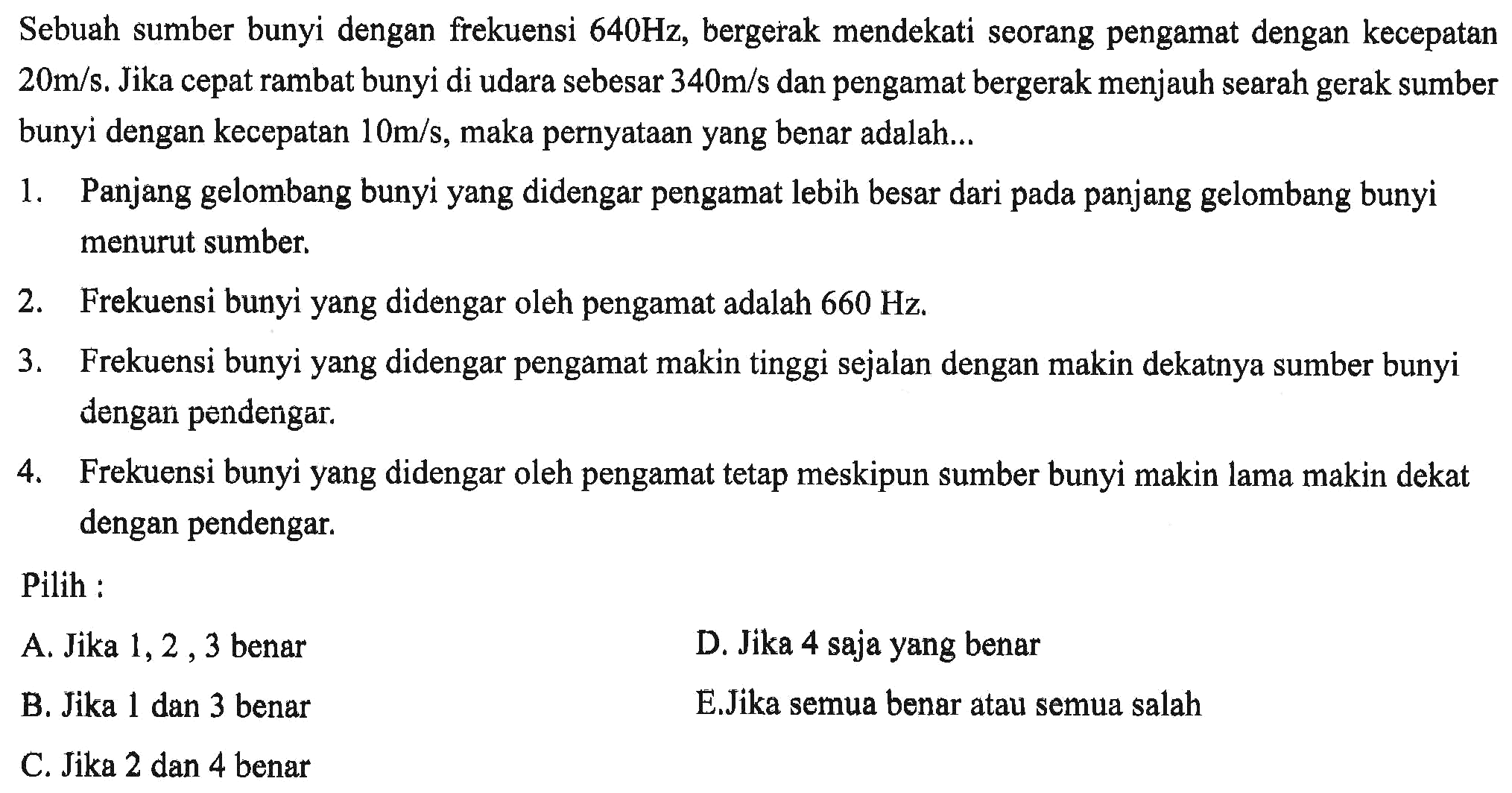 Sebuah sumber bunyi dengan frekuensi  640 Hz , bergerak mendekati seorang pengamat dengan kecepatan  20 m / s .  Jika cepat rambat bunyi di udara sebesar  340 m / s  dan pengamat bergerak menjauh searah gerak sumber bunyi dengan kecepatan  10 m / s , maka pernyataan yang benar adalah...
1. Panjang gelombang bunyi yang didengar pengamat lebih besar dari pada panjang gelombang bunyi menurut sumber.
2. Frekuensi bunyi yang didengar oleh pengamat adalah  660 Hz .
3. Frekuensi bunyi yang didengar pengamat makin tinggi sejalan dengan makin dekatnya sumber bunyi dengan pendengar.
4. Frekuensi bunyi yang didengar oleh pengamat tetap meskipun sumber bunyi makin lama makin dekat dengan pendengar.
Pilih :
A. Jika  1,2,3  benar
D. Jika 4 saja yang benar
B. Jika 1 dan 3 benar
E.Jika semua benar atau semua salah
C. Jika 2 dan 4 benar