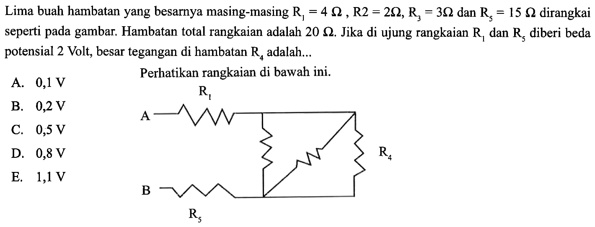 Lima buah hambatan yang besarnya masing-masing R1 = 4 Ohm, R2 = 2 Ohm, R3 = 3 Ohm dan R5 = 15 Ohm dirangkai seperti pada gambar. Hambatan total rangkaian adalah 20 Ohm. Jika di ujung rangkaian R1 dan R5 diberi beda potensial 2 Volt, besar tegangan di hambatan R4 adalah ... Perhatikan rangkaian di bawah ini. R1 A R2 R3 R4 B R5 
A. 0,1 V B. 0,2 V C. 0,5 V D. 0,8 V E. 1,1 V 