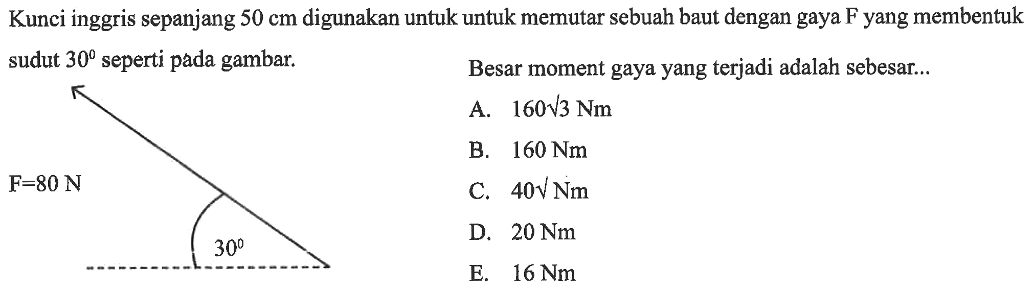 Kunci inggris sepanjang 50 cm digunakan untuk untuk memutar sebuah baut dengan gaya F yang membentuk sudut 30 seperti pada gambar. Besar moment gaya yang terjadi adalah sebesar.... F=80 N A. 160 akar (3) Nm B. 160 Nm C. 40 Nm D. 20 Nm E. 16 Nm 